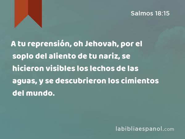 A tu reprensión, oh Jehovah, por el soplo del aliento de tu nariz, se hicieron visibles los lechos de las aguas, y se descubrieron los cimientos del mundo. - Salmos 18:15