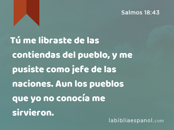 Tú me libraste de las contiendas del pueblo, y me pusiste como jefe de las naciones. Aun los pueblos que yo no conocía me sirvieron. - Salmos 18:43