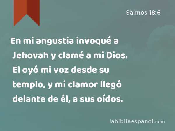 En mi angustia invoqué a Jehovah y clamé a mi Dios. El oyó mi voz desde su templo, y mi clamor llegó delante de él, a sus oídos. - Salmos 18:6