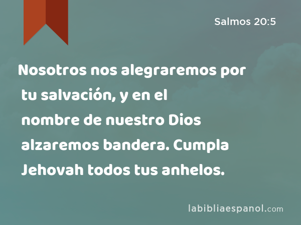 Nosotros nos alegraremos por tu salvación, y en el nombre de nuestro Dios alzaremos bandera. Cumpla Jehovah todos tus anhelos. - Salmos 20:5