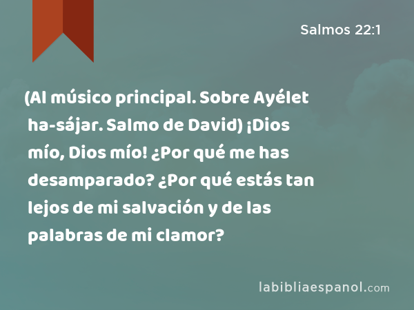 (Al músico principal. Sobre Ayélet ha-sájar. Salmo de David) ¡Dios mío, Dios mío! ¿Por qué me has desamparado? ¿Por qué estás tan lejos de mi salvación y de las palabras de mi clamor? - Salmos 22:1