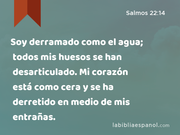 Soy derramado como el agua; todos mis huesos se han desarticulado. Mi corazón está como cera y se ha derretido en medio de mis entrañas. - Salmos 22:14