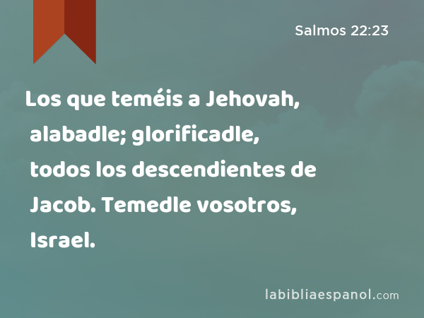 Los que teméis a Jehovah, alabadle; glorificadle, todos los descendientes de Jacob. Temedle vosotros, todos los descendientes de Israel. - Salmos 22:23
