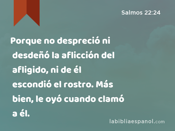 Porque no despreció ni desdeñó la aflicción del afligido, ni de él escondió el rostro. Más bien, le oyó cuando clamó a él. - Salmos 22:24