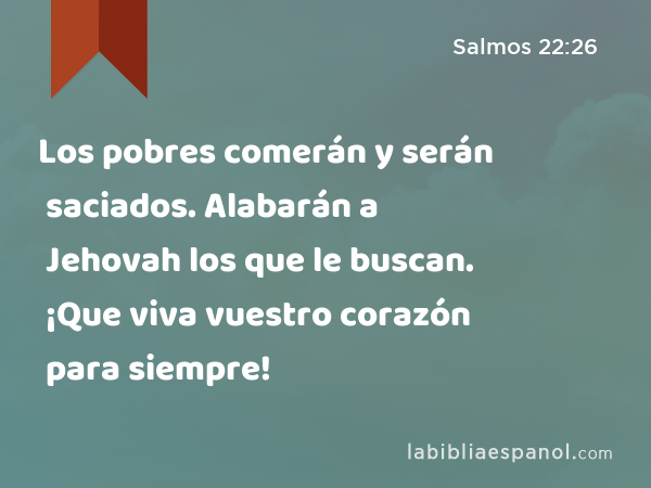 Los pobres comerán y serán saciados. Alabarán a Jehovah los que le buscan. ¡Que viva vuestro corazón para siempre! - Salmos 22:26