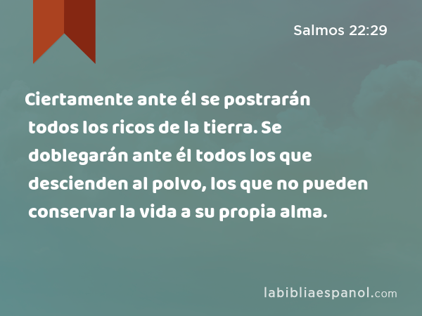 Ciertamente ante él se postrarán todos los ricos de la tierra. Se doblegarán ante él todos los que descienden al polvo, los que no pueden conservar la vida a su propia alma. - Salmos 22:29