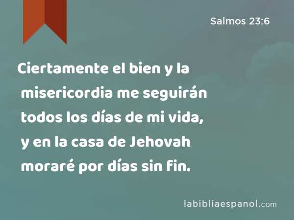 Ciertamente el bien y la misericordia me seguirán todos los días de mi vida, y en la casa de Jehovah moraré por días sin fin. - Salmos 23:6