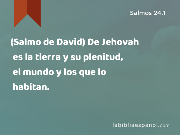 (Salmo de David) De Jehovah es la tierra y su plenitud, el mundo y los que lo habitan. - Salmos 24:1