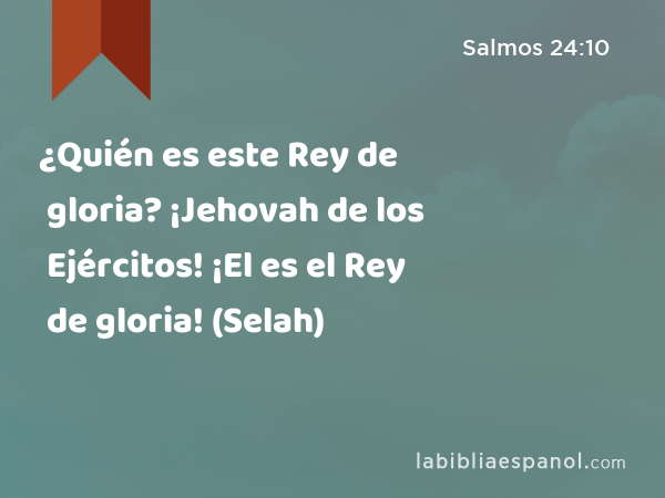 ¿Quién es este Rey de gloria? ¡Jehovah de los Ejércitos! ¡El es el Rey de gloria! (Selah) - Salmos 24:10