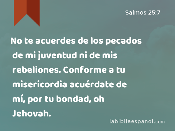 No te acuerdes de los pecados de mi juventud ni de mis rebeliones. Conforme a tu misericordia acuérdate de mí, por tu bondad, oh Jehovah. - Salmos 25:7