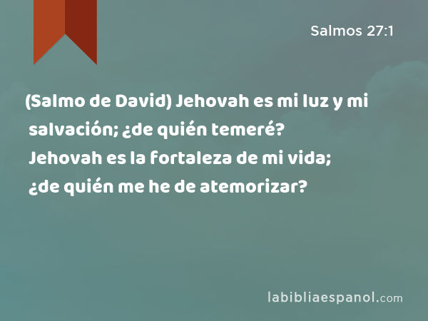 (Salmo de David) Jehovah es mi luz y mi salvación; ¿de quién temeré? Jehovah es la fortaleza de mi vida; ¿de quién me he de atemorizar? - Salmos 27:1
