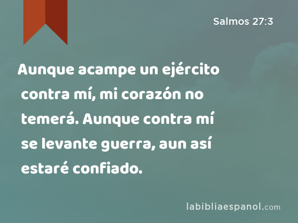 Aunque acampe un ejército contra mí, mi corazón no temerá. Aunque contra mí se levante guerra, aun así estaré confiado. - Salmos 27:3