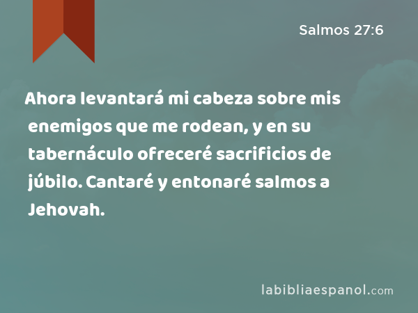 Ahora levantará mi cabeza sobre mis enemigos que me rodean, y en su tabernáculo ofreceré sacrificios de júbilo. Cantaré y entonaré salmos a Jehovah. - Salmos 27:6