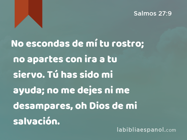 No escondas de mí tu rostro; no apartes con ira a tu siervo. Tú has sido mi ayuda; no me dejes ni me desampares, oh Dios de mi salvación. - Salmos 27:9