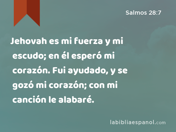 Jehovah es mi fuerza y mi escudo; en él esperó mi corazón. Fui ayudado, y se gozó mi corazón; con mi canción le alabaré. - Salmos 28:7