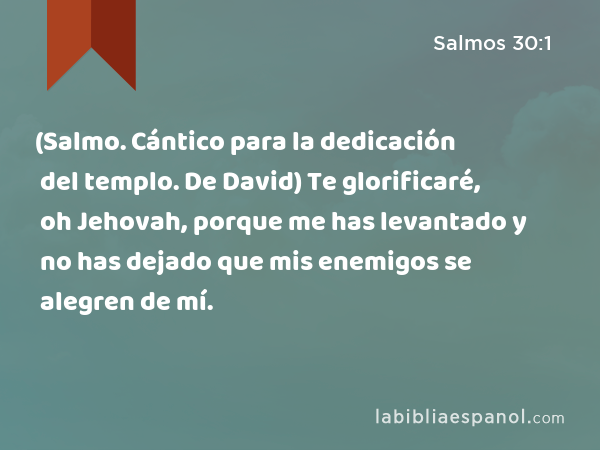 (Salmo. Cántico para la dedicación del templo. De David) Te glorificaré, oh Jehovah, porque me has levantado y no has dejado que mis enemigos se alegren de mí. - Salmos 30:1