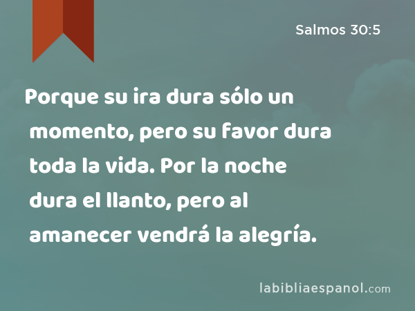 Porque su ira dura sólo un momento, pero su favor dura toda la vida. Por la noche dura el llanto, pero al amanecer vendrá la alegría. - Salmos 30:5