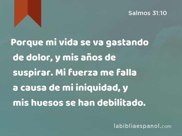 Porque mi vida se va gastando de dolor, y mis años de suspirar. Mi fuerza me falla a causa de mi iniquidad, y mis huesos se han debilitado. - Salmos 31:10