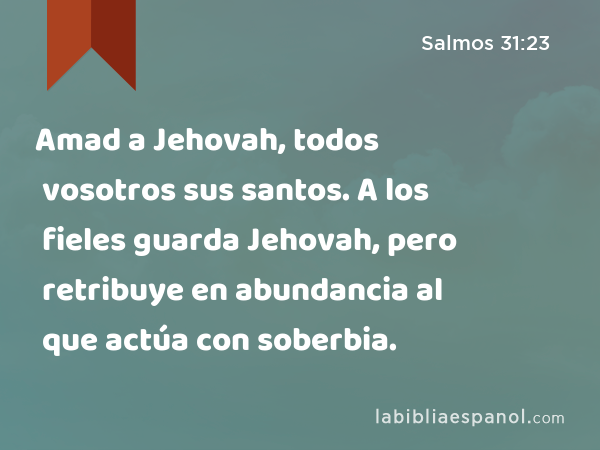 Amad a Jehovah, todos vosotros sus santos. A los fieles guarda Jehovah, pero retribuye en abundancia al que actúa con soberbia. - Salmos 31:23
