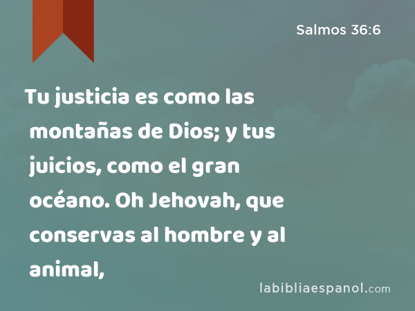 Tu justicia es como las montañas de Dios; y tus juicios, como el gran océano. Oh Jehovah, que conservas al hombre y al animal, - Salmos 36:6