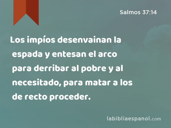 Los impíos desenvainan la espada y entesan el arco para derribar al pobre y al necesitado, para matar a los de recto proceder. - Salmos 37:14