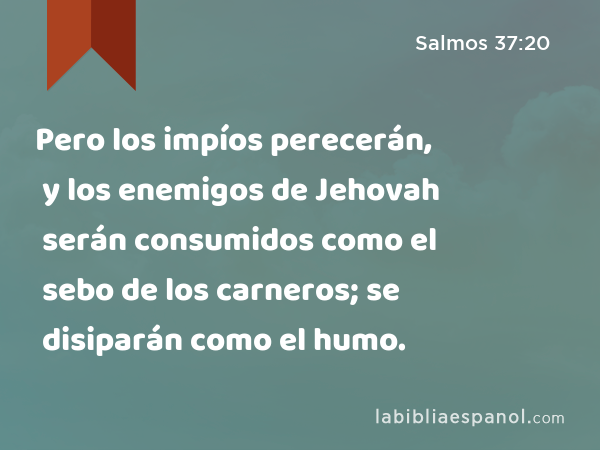 Pero los impíos perecerán, y los enemigos de Jehovah serán consumidos como el sebo de los carneros; se disiparán como el humo. - Salmos 37:20