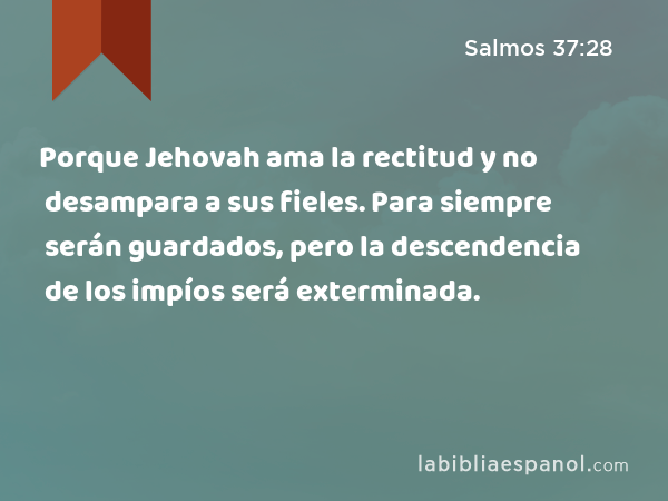 Porque Jehovah ama la rectitud y no desampara a sus fieles. Para siempre serán guardados, pero la descendencia de los impíos será exterminada. - Salmos 37:28