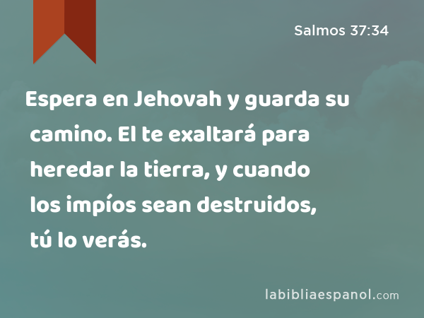 Espera en Jehovah y guarda su camino. El te exaltará para heredar la tierra, y cuando los impíos sean destruidos, tú lo verás. - Salmos 37:34