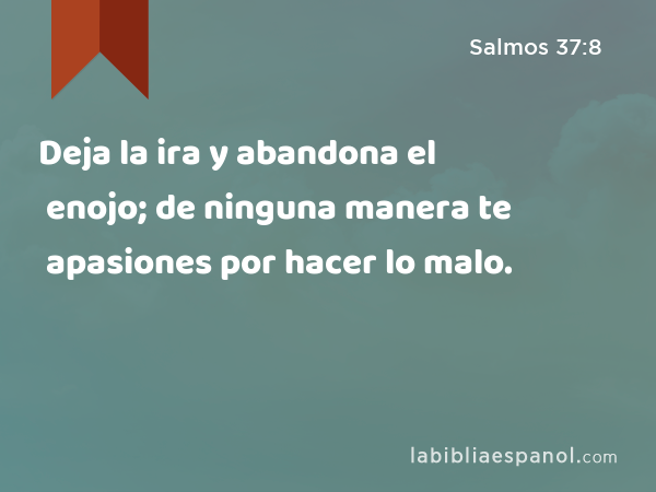 Deja la ira y abandona el enojo; de ninguna manera te apasiones por hacer lo malo. - Salmos 37:8