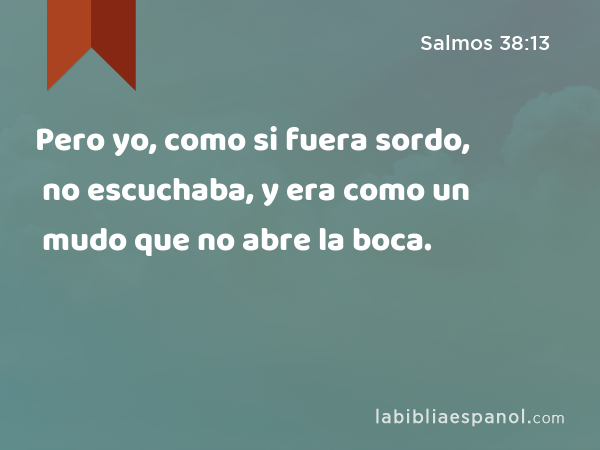 Pero yo, como si fuera sordo, no escuchaba, y era como un mudo que no abre la boca. - Salmos 38:13