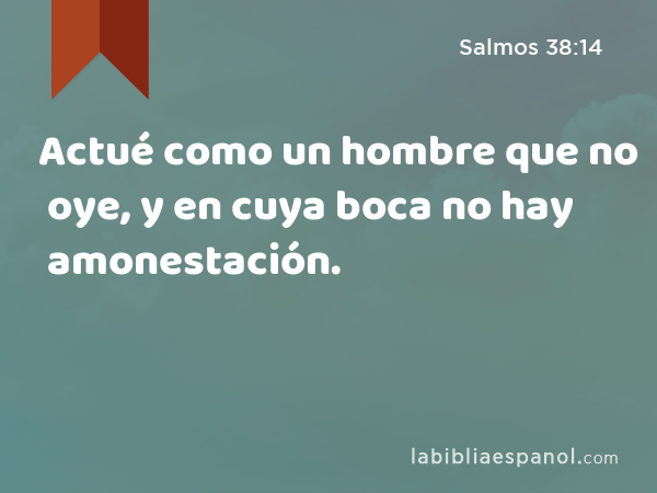 Actué como un hombre que no oye, y en cuya boca no hay amonestación. - Salmos 38:14