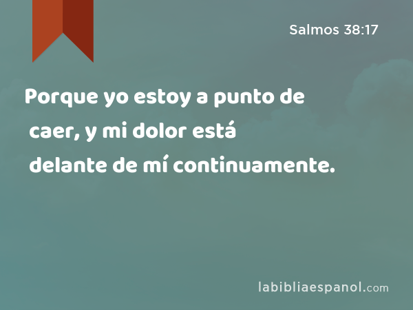 Porque yo estoy a punto de caer, y mi dolor está delante de mí continuamente. - Salmos 38:17