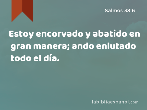 Estoy encorvado y abatido en gran manera; ando enlutado todo el día. - Salmos 38:6