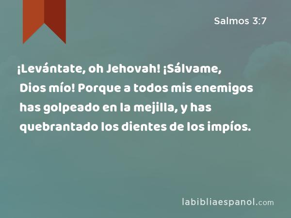 ¡Levántate, oh Jehovah! ¡Sálvame, Dios mío! Porque a todos mis enemigos has golpeado en la mejilla, y has quebrantado los dientes de los impíos. - Salmos 3:7