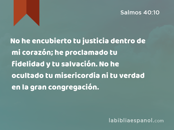 No he encubierto tu justicia dentro de mi corazón; he proclamado tu fidelidad y tu salvación. No he ocultado tu misericordia ni tu verdad en la gran congregación. - Salmos 40:10