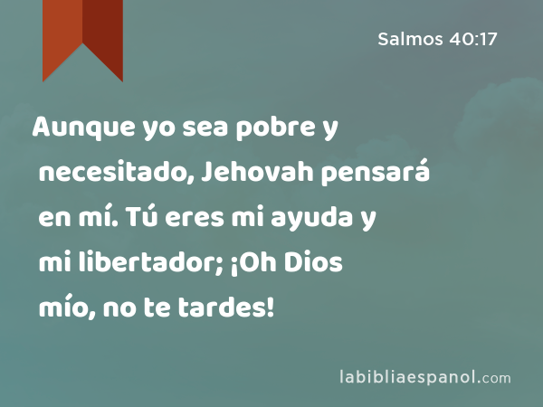 Aunque yo sea pobre y necesitado, Jehovah pensará en mí. Tú eres mi ayuda y mi libertador; ¡Oh Dios mío, no te tardes! - Salmos 40:17