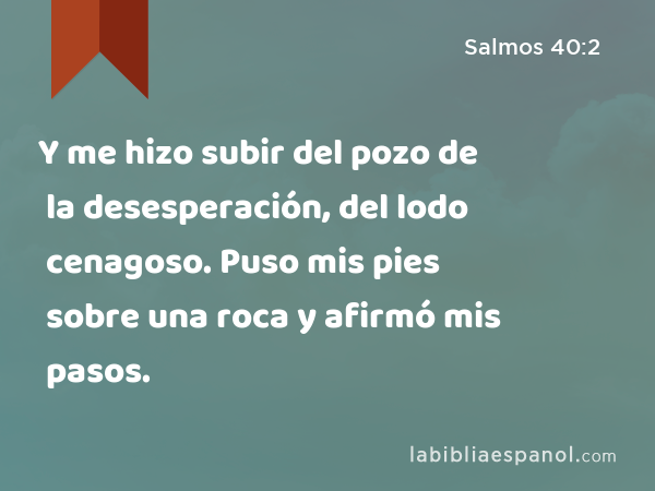 Y me hizo subir del pozo de la desesperación, del lodo cenagoso. Puso mis pies sobre una roca y afirmó mis pasos. - Salmos 40:2