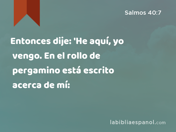 Entonces dije: 'He aquí, yo vengo. En el rollo de pergamino está escrito acerca de mí: - Salmos 40:7