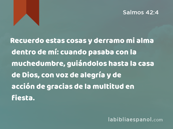 Recuerdo estas cosas y derramo mi alma dentro de mí: cuando pasaba con la muchedumbre, guiándolos hasta la casa de Dios, con voz de alegría y de acción de gracias de la multitud en fiesta. - Salmos 42:4