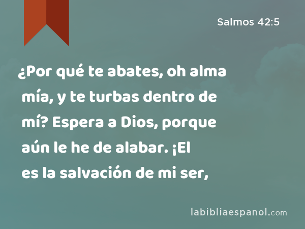 ¿Por qué te abates, oh alma mía, y te turbas dentro de mí? Espera a Dios, porque aún le he de alabar. ¡El es la salvación de mi ser, - Salmos 42:5