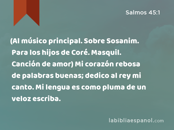 (Al músico principal. Sobre Sosanim. Para los hijos de Coré. Masquil. Canción de amor) Mi corazón rebosa de palabras buenas; dedico al rey mi canto. Mi lengua es como pluma de un veloz escriba. - Salmos 45:1