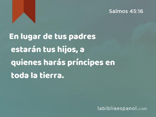 En lugar de tus padres estarán tus hijos, a quienes harás príncipes en toda la tierra. - Salmos 45:16