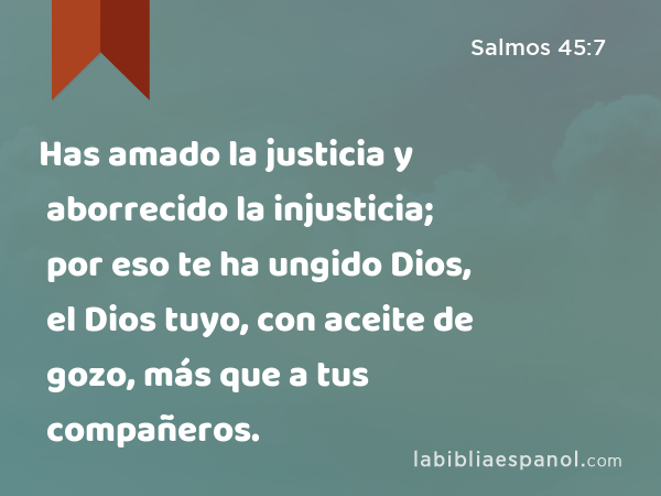 Has amado la justicia y aborrecido la injusticia; por eso te ha ungido Dios, el Dios tuyo, con aceite de gozo, más que a tus compañeros. - Salmos 45:7