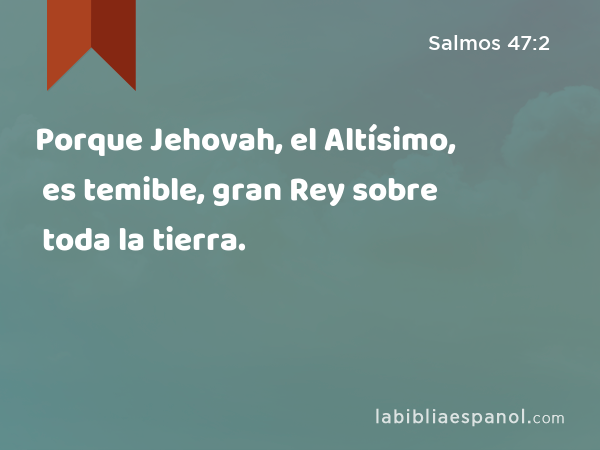 Porque Jehovah, el Altísimo, es temible, gran Rey sobre toda la tierra. - Salmos 47:2