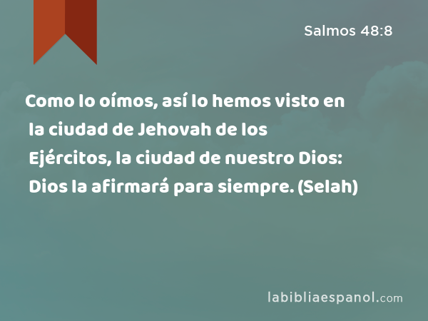 Como lo oímos, así lo hemos visto en la ciudad de Jehovah de los Ejércitos, la ciudad de nuestro Dios: Dios la afirmará para siempre. (Selah) - Salmos 48:8