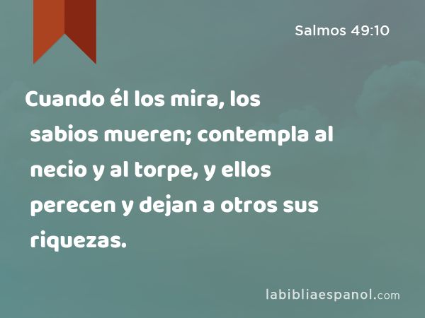 Cuando él los mira, los sabios mueren; contempla al necio y al torpe, y ellos perecen y dejan a otros sus riquezas. - Salmos 49:10