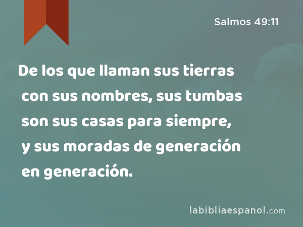 De los que llaman sus tierras con sus nombres, sus tumbas son sus casas para siempre, y sus moradas de generación en generación. - Salmos 49:11