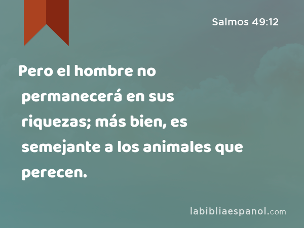 Pero el hombre no permanecerá en sus riquezas; más bien, es semejante a los animales que perecen. - Salmos 49:12