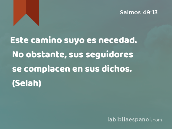 Este camino suyo es necedad. No obstante, sus seguidores se complacen en sus dichos. (Selah) - Salmos 49:13