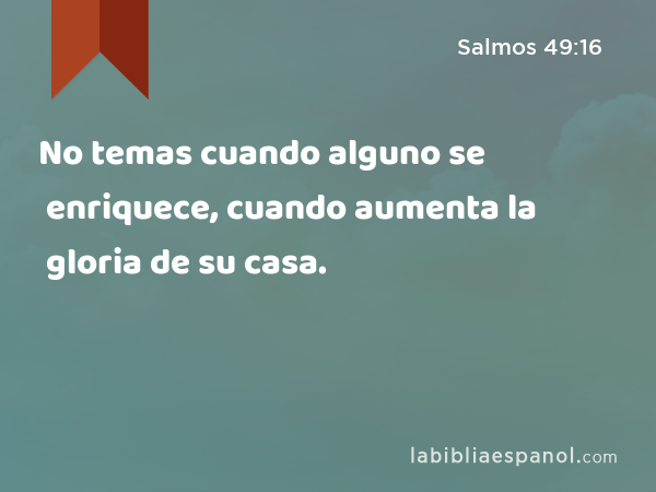 No temas cuando alguno se enriquece, cuando aumenta la gloria de su casa. - Salmos 49:16